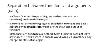 Separation between functions and arguments
(data)
• In Object Oriented Programming, state (data) and methods
(functions) are bounded in objects
• In functional programming, logic is encoded in functions and data is
captured with data objects, which are the input and output of
functions
• Math functions are not class method. Math functions does not leave
any mark of it's exsistsence in outside world, while class methods may
change the state of an object.
 