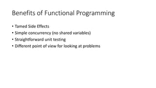 Benefits of Functional Programming
• Tamed Side Effects
• Simple concurrency (no shared variables)
• Straightforward unit testing
• Different point of view for looking at problems
 