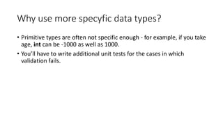 Why use more specyfic data types?
• Primitive types are often not specific enough - for example, if you take
age, int can be -1000 as well as 1000.
• You’ll have to write additional unit tests for the cases in which
validation fails.
 
