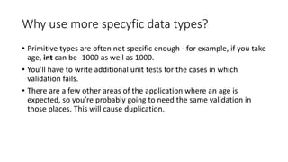 Why use more specyfic data types?
• Primitive types are often not specific enough - for example, if you take
age, int can be -1000 as well as 1000.
• You’ll have to write additional unit tests for the cases in which
validation fails.
• There are a few other areas of the application where an age is
expected, so you’re probably going to need the same validation in
those places. This will cause duplication.
 
