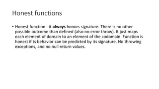 Honest functions
• Honest function - it always honors signature. There is no other
possible outcome than defined (also no error throw). It just maps
each element of domain to an element of the codomain. Function is
honest if ts behavior can be predicted by its signature. No throwing
exceptions, and no null return values.
 
