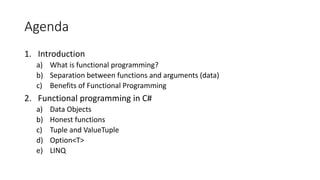 Agenda
1. Introduction
a) What is functional programming?
b) Separation between functions and arguments (data)
c) Benefits of Functional Programming
2. Functional programming in C#
a) Data Objects
b) Honest functions
c) Tuple and ValueTuple
d) Option<T>
e) LINQ
 