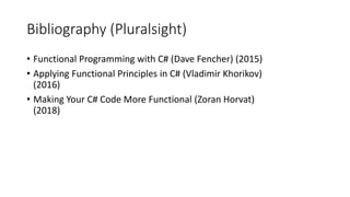 Bibliography (Pluralsight)
• Functional Programming with C# (Dave Fencher) (2015)
• Applying Functional Principles in C# (Vladimir Khorikov)
(2016)
• Making Your C# Code More Functional (Zoran Horvat)
(2018)
 