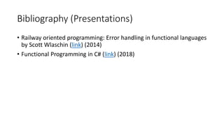 Bibliography (Presentations)
• Railway oriented programming: Error handling in functional languages
by Scott Wlaschin (link) (2014)
• Functional Programming in C# (link) (2018)
 