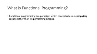 What is Functional Programming?
• Functional programming is a paradigm which concentrates on computing
results rather than on performing actions.
 