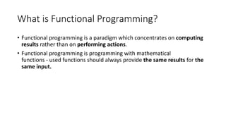 What is Functional Programming?
• Functional programming is a paradigm which concentrates on computing
results rather than on performing actions.
• Functional programming is programming with mathematical
functions - used functions should always provide the same results for the
same input.
 