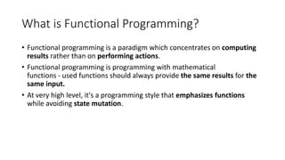 What is Functional Programming?
• Functional programming is a paradigm which concentrates on computing
results rather than on performing actions.
• Functional programming is programming with mathematical
functions - used functions should always provide the same results for the
same input.
• At very high level, it's a programming style that emphasizes functions
while avoiding state mutation.
 