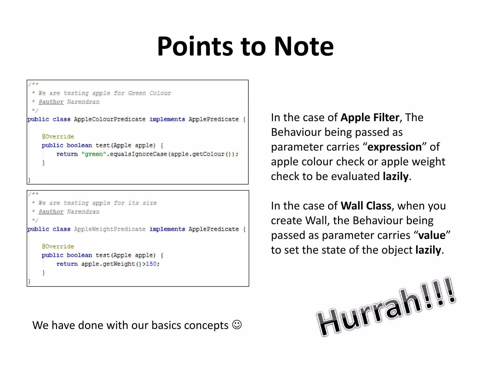 Points to Note
In the case of Apple Filter, The
Behaviour being passed as
parameter carries “expression” of
apple colour check or apple weight
check to be evaluated lazily.
In the case of Wall Class, when you
create Wall, the Behaviour being
passed as parameter carries “value”
to set the state of the object lazily.
We have done with our basics concepts 
 
