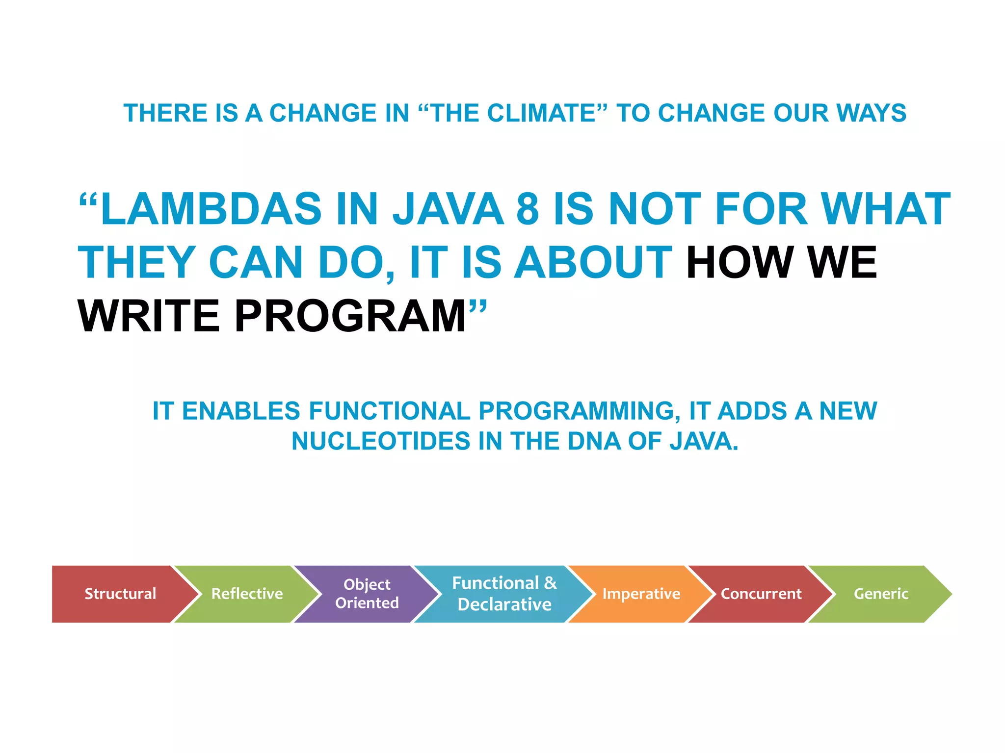THERE IS A CHANGE IN “THE CLIMATE” TO CHANGE OUR WAYS
“LAMBDAS IN JAVA 8 IS NOT FOR WHAT
THEY CAN DO, IT IS ABOUT HOW WE
WRITE PROGRAM”
IT ENABLES FUNCTIONAL PROGRAMMING, IT ADDS A NEW
NUCLEOTIDES IN THE DNA OF JAVA.
Structural Reflective
Object
Oriented
Functional &
Declarative
Imperative Concurrent Generic
 
