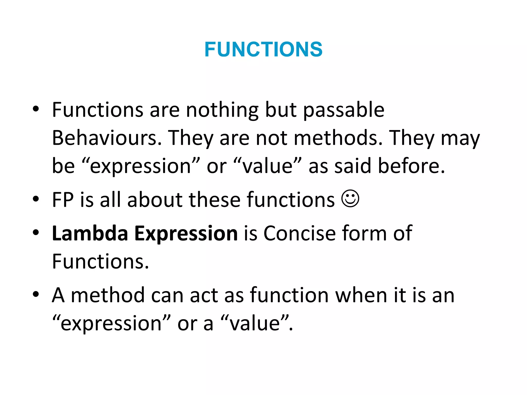 FUNCTIONS
• Functions are nothing but passable
Behaviours. They are not methods. They may
be “expression” or “value” as said before.
• FP is all about these functions 
• Lambda Expression is Concise form of
Functions.
• A method can act as function when it is an
“expression” or a “value”.
 