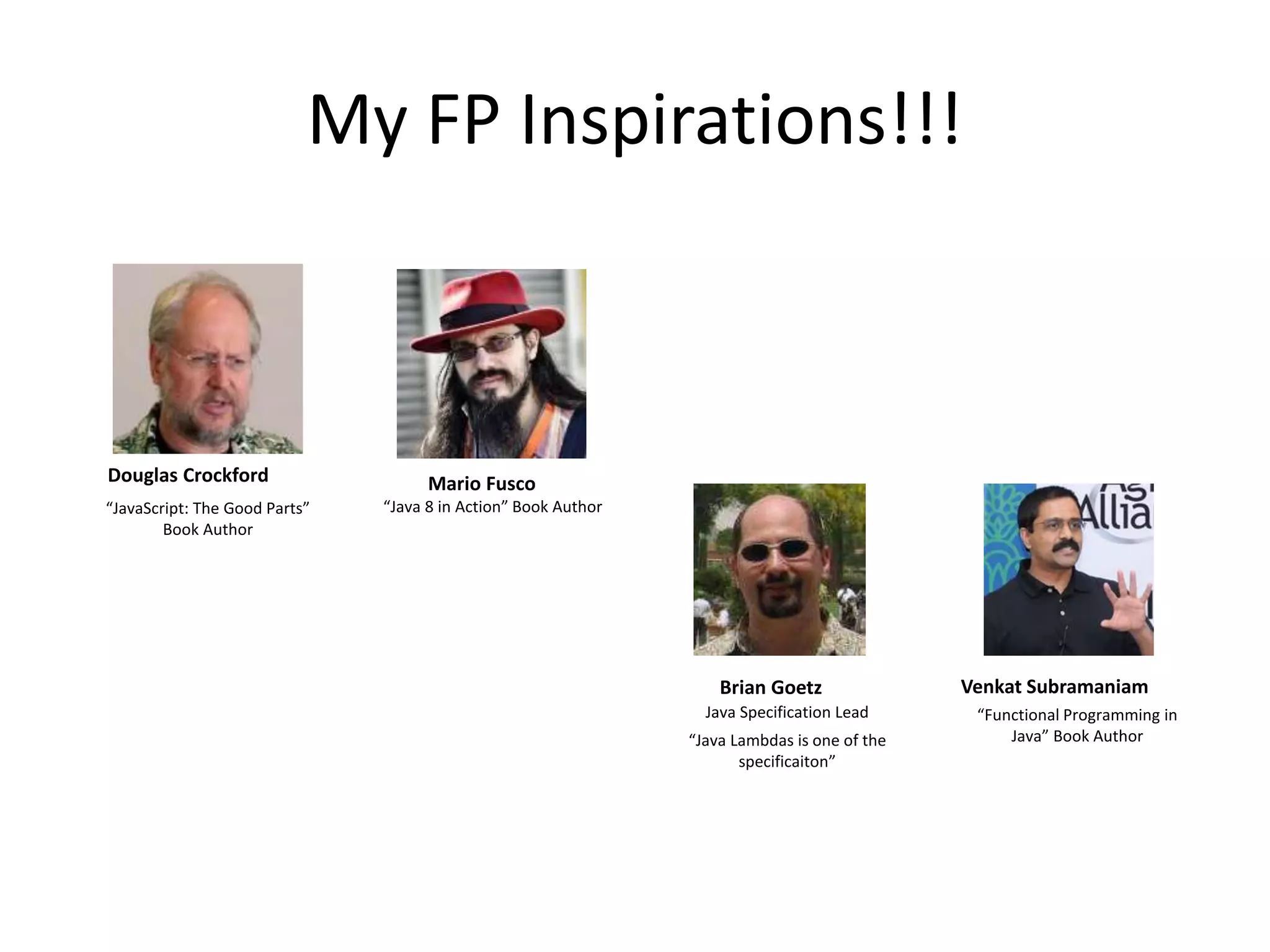 My FP Inspirations!!!
Douglas Crockford Mario Fusco
Brian Goetz Venkat Subramaniam
“JavaScript: The Good Parts”
Book Author
“Java 8 in Action” Book Author
Java Specification Lead
“Java Lambdas is one of the
specificaiton”
“Functional Programming in
Java” Book Author
 