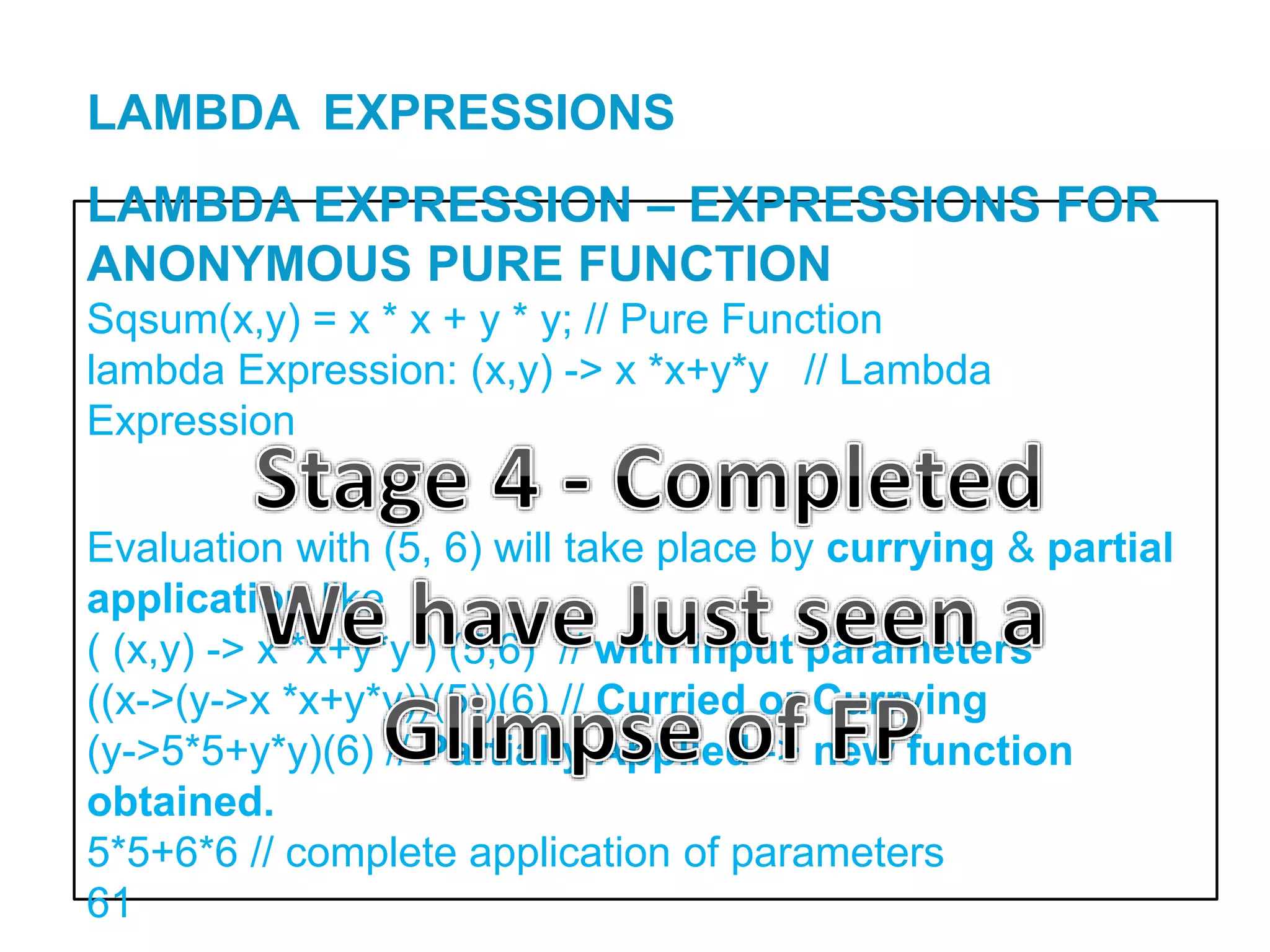 LAMBDA EXPRESSION – EXPRESSIONS FOR
ANONYMOUS PURE FUNCTION
Sqsum(x,y) = x * x + y * y; // Pure Function
lambda Expression: (x,y) -> x *x+y*y // Lambda
Expression
Evaluation with (5, 6) will take place by currying & partial
application like
( (x,y) -> x *x+y*y ) (5,6) // with input parameters
((x->(y->x *x+y*y))(5))(6) // Curried or Currying
(y->5*5+y*y)(6) // Partially Applied -> new function
obtained.
5*5+6*6 // complete application of parameters
61
LAMBDA EXPRESSIONS
 