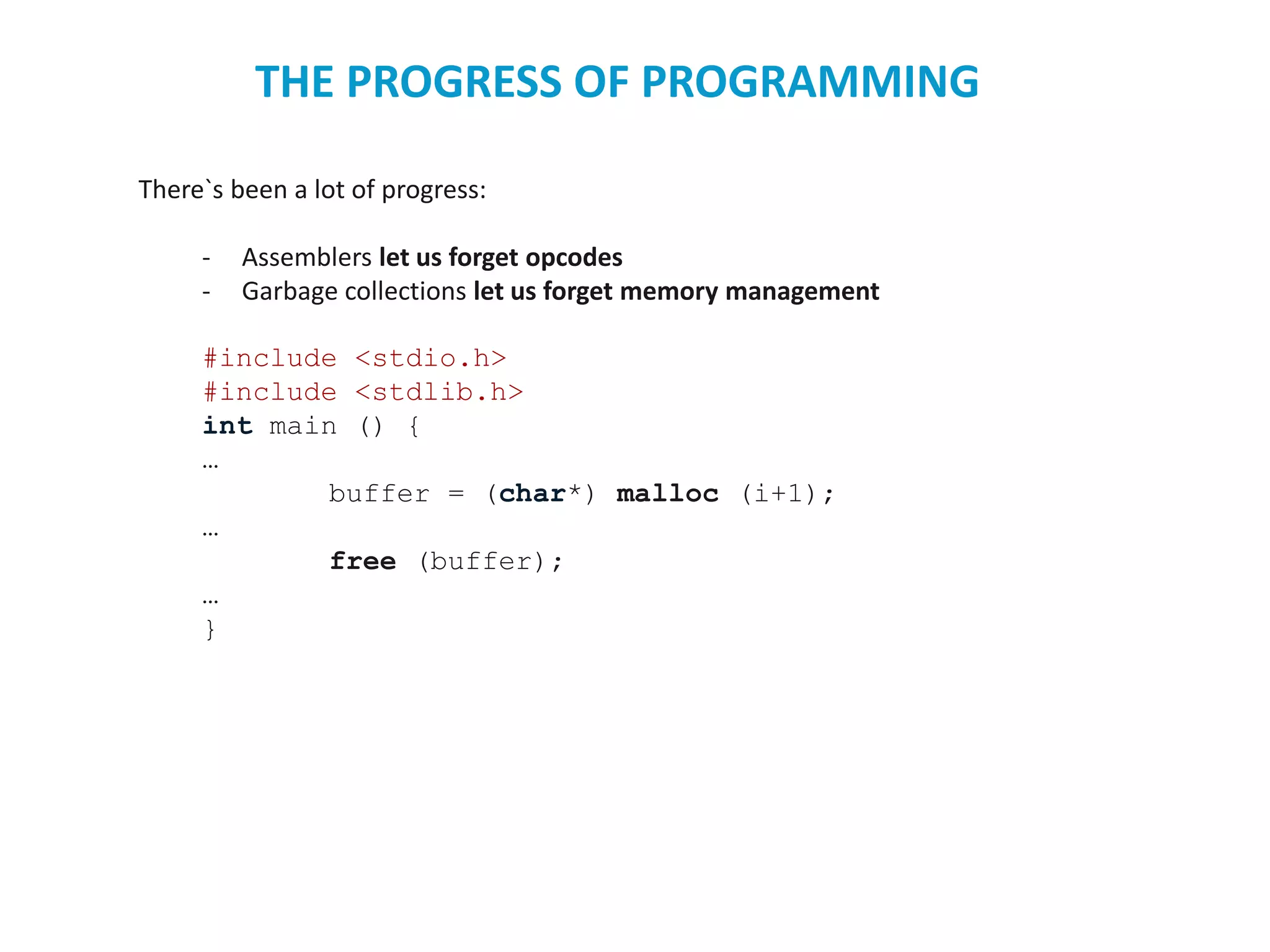 There`s been a lot of progress:
- Assemblers let us forget opcodes
- Garbage collections let us forget memory management
#include <stdio.h>
#include <stdlib.h>
int main () {
…
buffer = (char*) malloc (i+1);
…
free (buffer);
…
}
THE PROGRESS OF PROGRAMMING
 