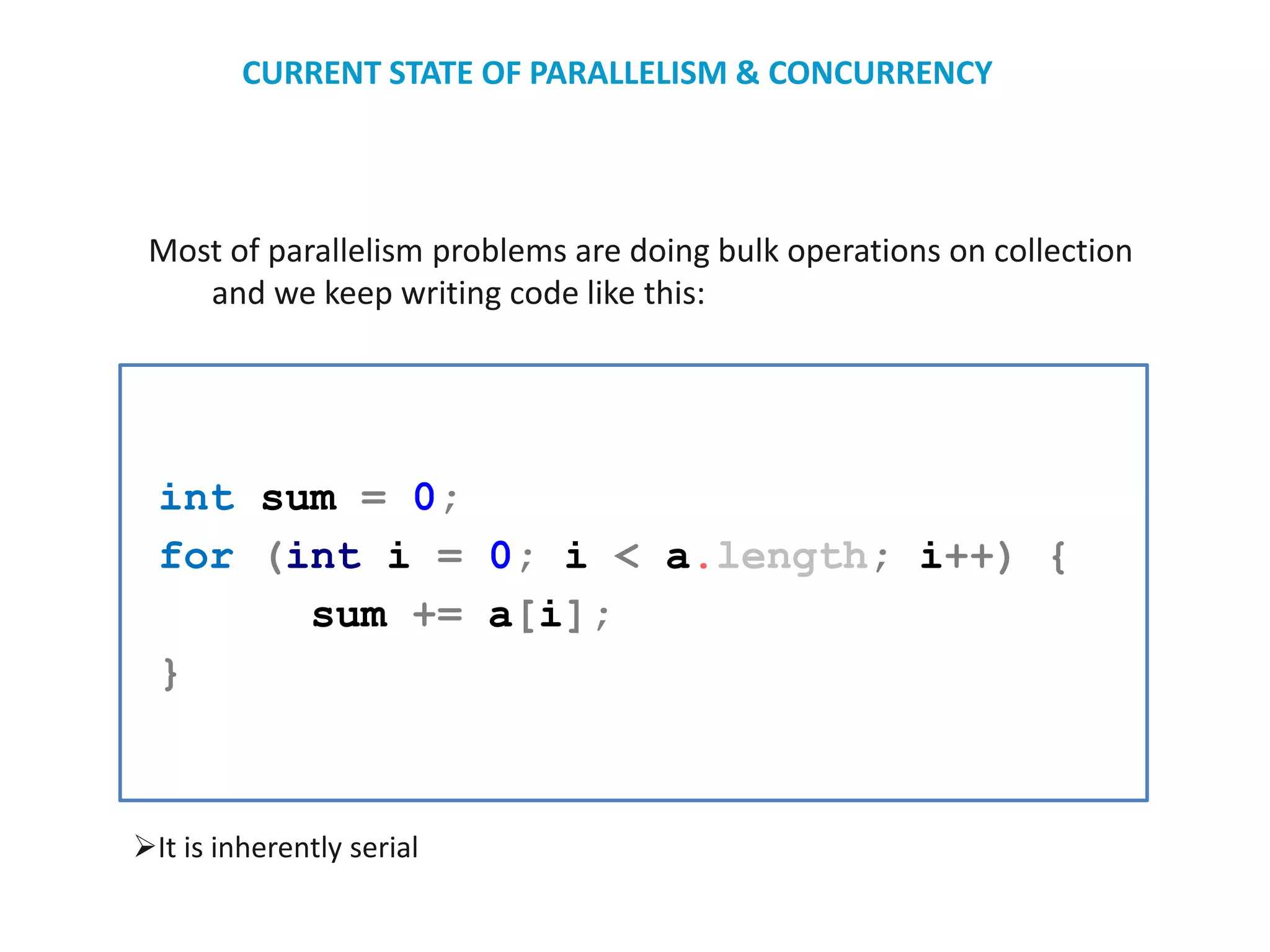 Most of parallelism problems are doing bulk operations on collection
and we keep writing code like this:
int sum = 0;
for (int i = 0; i < a.length; i++) {
sum += a[i];
}
It is inherently serial
CURRENT STATE OF PARALLELISM & CONCURRENCY
 