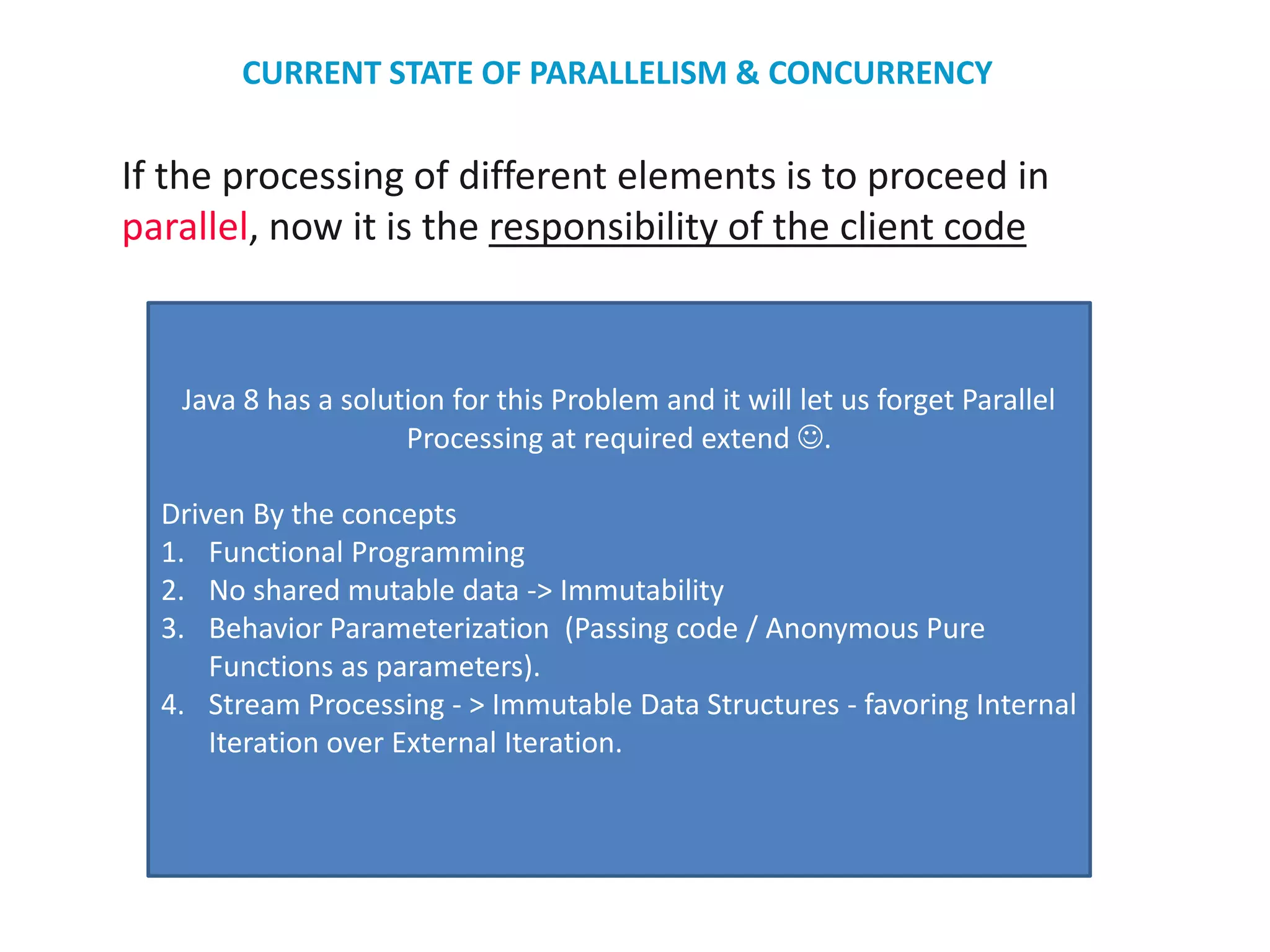 If the processing of different elements is to proceed in
parallel, now it is the responsibility of the client code
Java 8 has a solution for this Problem and it will let us forget Parallel
Processing at required extend .
Driven By the concepts
1. Functional Programming
2. No shared mutable data -> Immutability
3. Behavior Parameterization (Passing code / Anonymous Pure
Functions as parameters).
4. Stream Processing - > Immutable Data Structures - favoring Internal
Iteration over External Iteration.
CURRENT STATE OF PARALLELISM & CONCURRENCY
 