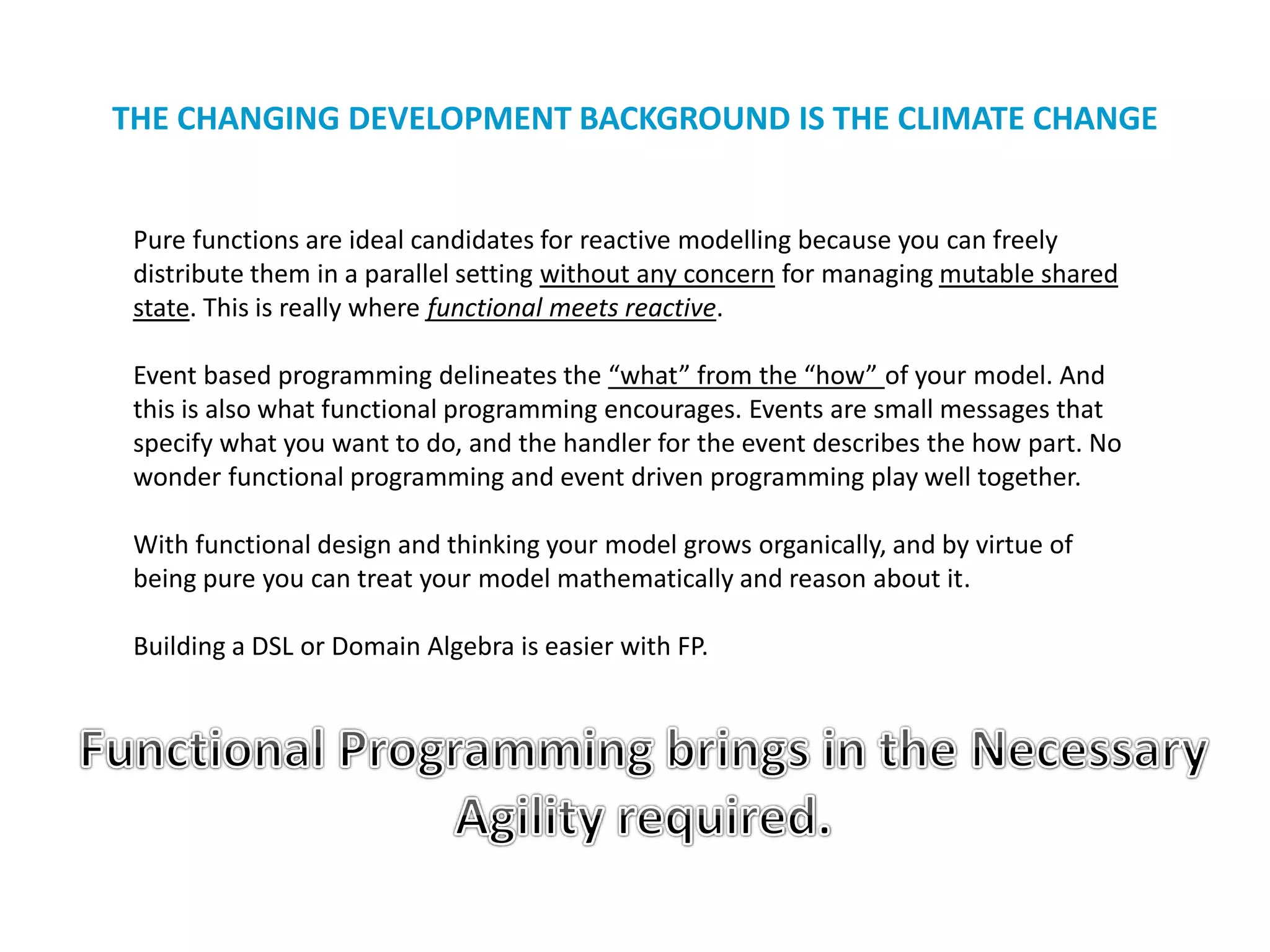 THE CHANGING DEVELOPMENT BACKGROUND IS THE CLIMATE CHANGE
Pure functions are ideal candidates for reactive modelling because you can freely
distribute them in a parallel setting without any concern for managing mutable shared
state. This is really where functional meets reactive.
Event based programming delineates the “what” from the “how” of your model. And
this is also what functional programming encourages. Events are small messages that
specify what you want to do, and the handler for the event describes the how part. No
wonder functional programming and event driven programming play well together.
With functional design and thinking your model grows organically, and by virtue of
being pure you can treat your model mathematically and reason about it.
Building a DSL or Domain Algebra is easier with FP.
 