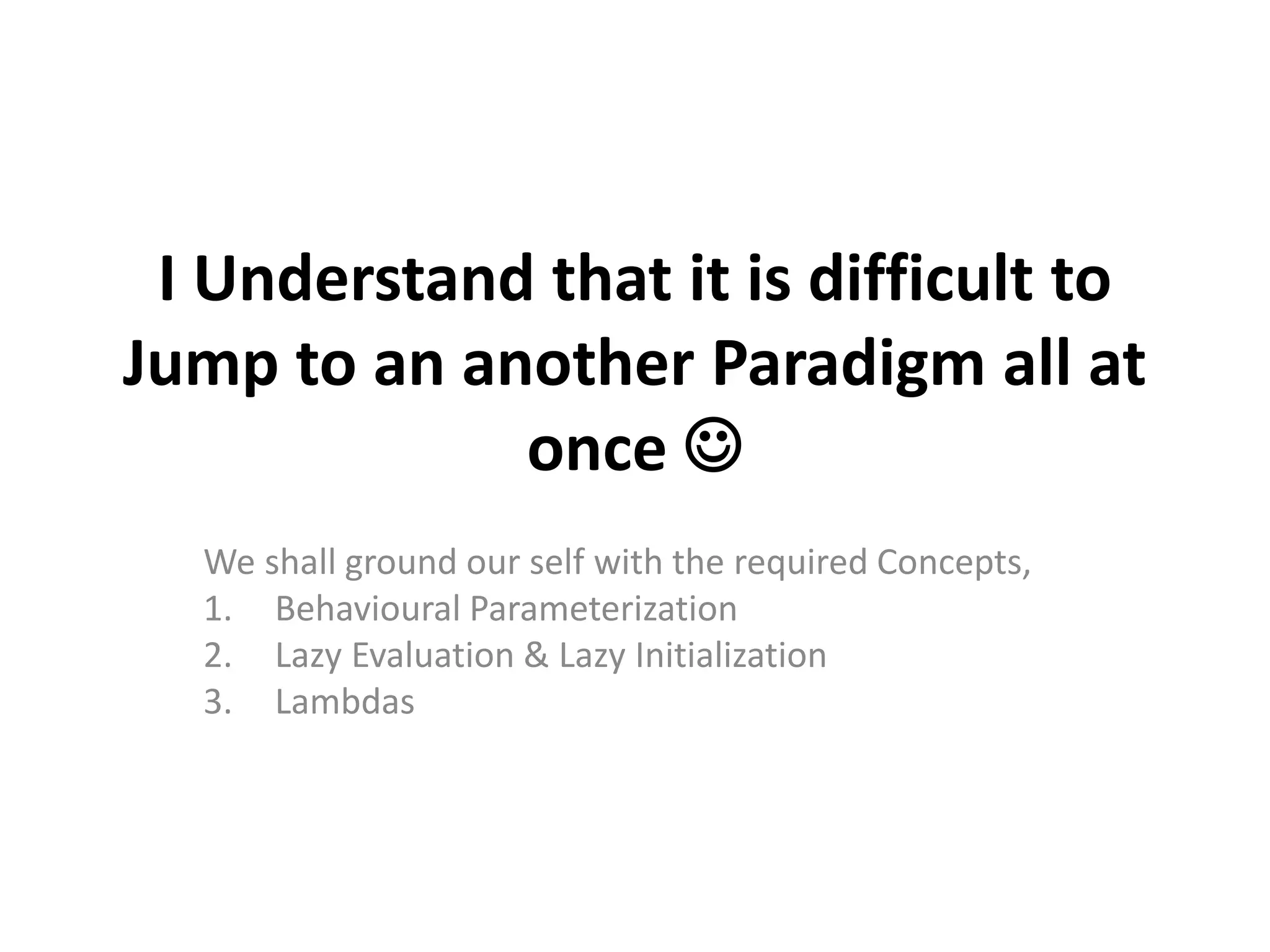 I Understand that it is difficult to
Jump to an another Paradigm all at
once 
We shall ground our self with the required Concepts,
1. Behavioural Parameterization
2. Lazy Evaluation & Lazy Initialization
3. Lambdas
 