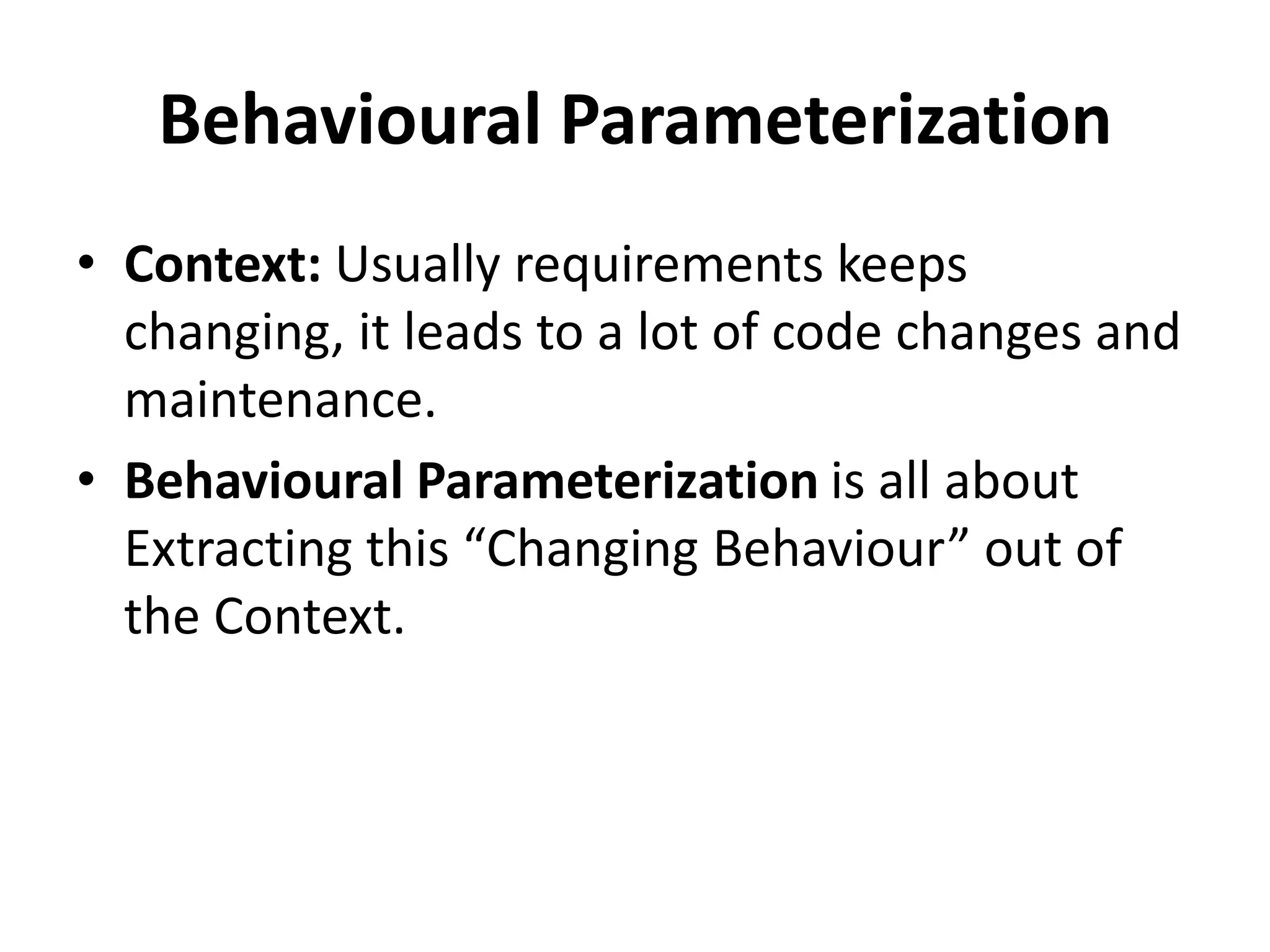 Behavioural Parameterization
• Context: Usually requirements keeps
changing, it leads to a lot of code changes and
maintenance.
• Behavioural Parameterization is all about
Extracting this “Changing Behaviour” out of
the Context.
 