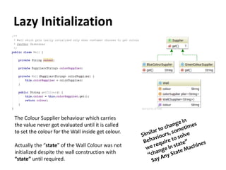 Lazy Initialization
The Colour Supplier behaviour which carries
the value never got evaluated until it is called
to set the colour for the Wall inside get colour.
Actually the “state” of the Wall Colour was not
initialized despite the wall construction with
“state” until required.
 