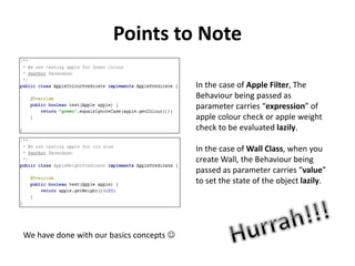Points to Note
In the case of Apple Filter, The
Behaviour being passed as
parameter carries “expression” of
apple colour check or apple weight
check to be evaluated lazily.
In the case of Wall Class, when you
create Wall, the Behaviour being
passed as parameter carries “value”
to set the state of the object lazily.
We have done with our basics concepts 
 