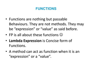 FUNCTIONS
• Functions are nothing but passable
Behaviours. They are not methods. They may
be “expression” or “value” as said before.
• FP is all about these functions 
• Lambda Expression is Concise form of
Functions.
• A method can act as function when it is an
“expression” or a “value”.
 