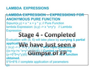 LAMBDA EXPRESSION – EXPRESSIONS FOR
ANONYMOUS PURE FUNCTION
Sqsum(x,y) = x * x + y * y; // Pure Function
lambda Expression: (x,y) -> x *x+y*y // Lambda
Expression
Evaluation with (5, 6) will take place by currying & partial
application like
( (x,y) -> x *x+y*y ) (5,6) // with input parameters
((x->(y->x *x+y*y))(5))(6) // Curried or Currying
(y->5*5+y*y)(6) // Partially Applied -> new function
obtained.
5*5+6*6 // complete application of parameters
61
LAMBDA EXPRESSIONS
 