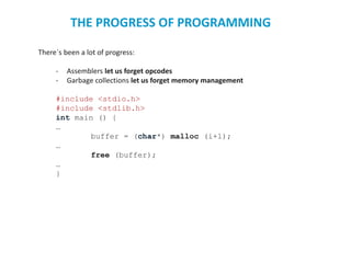 There`s been a lot of progress:
- Assemblers let us forget opcodes
- Garbage collections let us forget memory management
#include <stdio.h>
#include <stdlib.h>
int main () {
…
buffer = (char*) malloc (i+1);
…
free (buffer);
…
}
THE PROGRESS OF PROGRAMMING
 