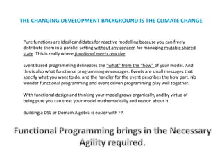 THE CHANGING DEVELOPMENT BACKGROUND IS THE CLIMATE CHANGE
Pure functions are ideal candidates for reactive modelling because you can freely
distribute them in a parallel setting without any concern for managing mutable shared
state. This is really where functional meets reactive.
Event based programming delineates the “what” from the “how” of your model. And
this is also what functional programming encourages. Events are small messages that
specify what you want to do, and the handler for the event describes the how part. No
wonder functional programming and event driven programming play well together.
With functional design and thinking your model grows organically, and by virtue of
being pure you can treat your model mathematically and reason about it.
Building a DSL or Domain Algebra is easier with FP.
 