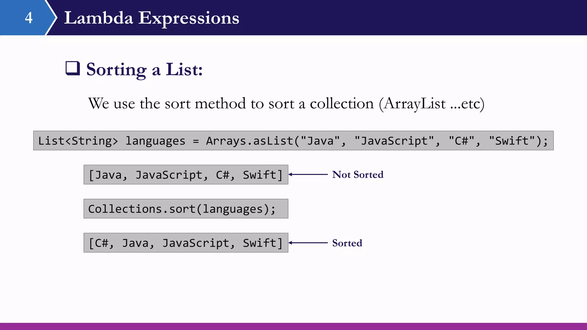 Lambda Expressions4
 Sorting a List:
List<String> languages = Arrays.asList("Java", "JavaScript", "C#", "Swift");
We use the sort method to sort a collection (ArrayList ...etc)
Collections.sort(languages);
[C#, Java, JavaScript, Swift]
[Java, JavaScript, C#, Swift] Not Sorted
Sorted
 