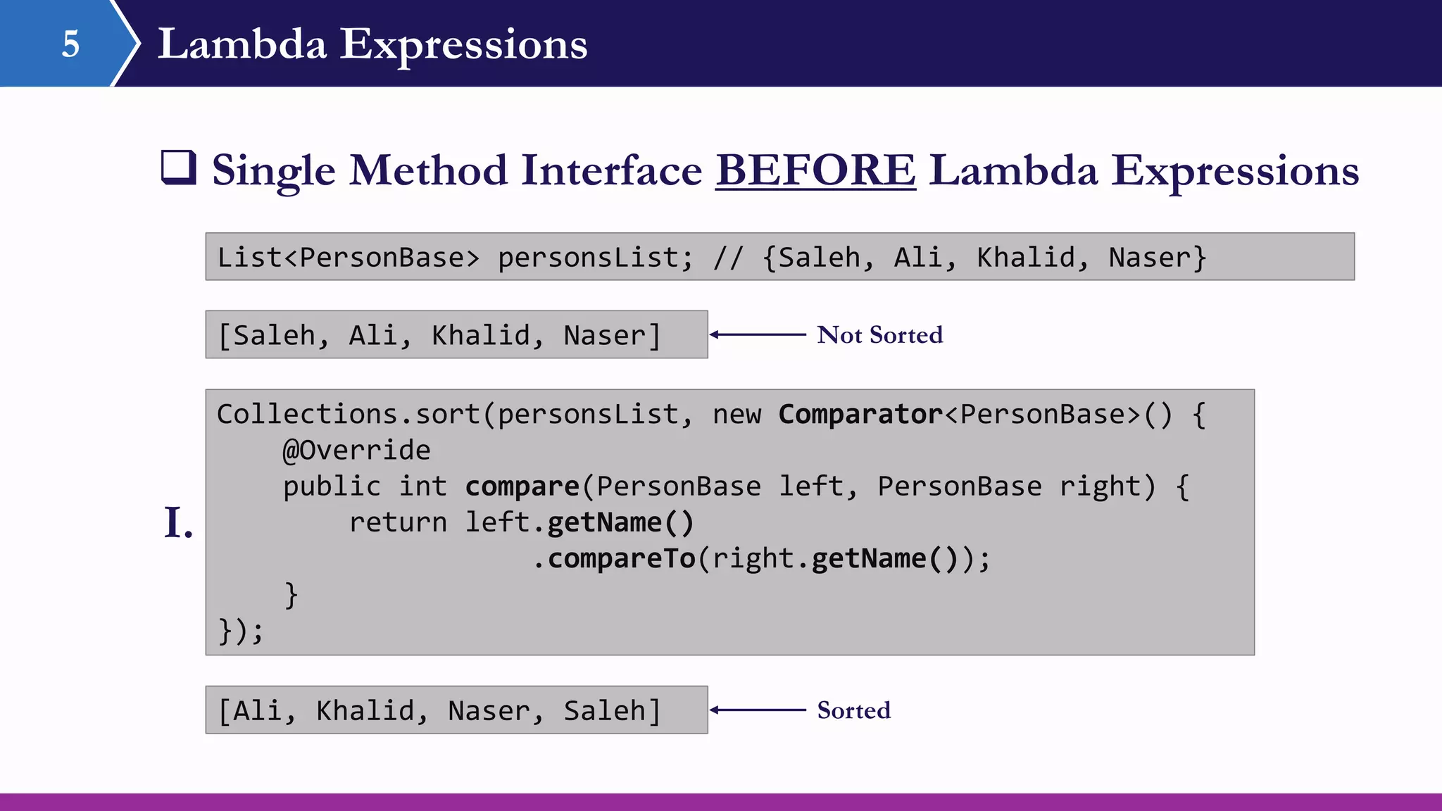 Lambda Expressions5
 Single Method Interface BEFORE Lambda Expressions
Collections.sort(personsList, new Comparator<PersonBase>() {
@Override
public int compare(PersonBase left, PersonBase right) {
return left.getName()
.compareTo(right.getName());
}
});
List<PersonBase> personsList; // {Saleh, Ali, Khalid, Naser}
I.
[Ali, Khalid, Naser, Saleh]
[Saleh, Ali, Khalid, Naser] Not Sorted
Sorted
 