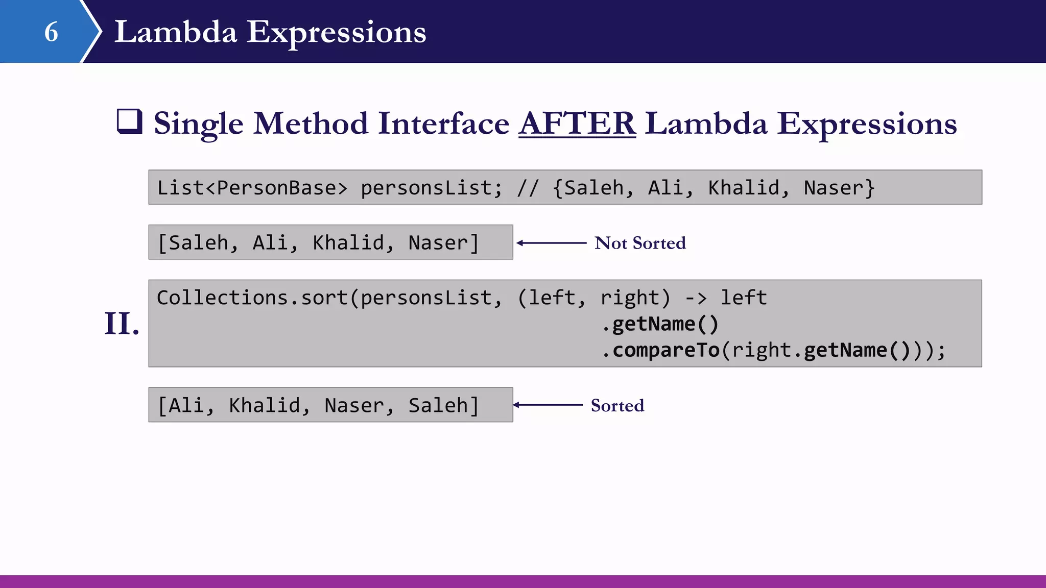 Lambda Expressions6
 Single Method Interface AFTER Lambda Expressions
Collections.sort(personsList, (left, right) -> left
.getName()
.compareTo(right.getName()));
List<PersonBase> personsList; // {Saleh, Ali, Khalid, Naser}
II.
[Ali, Khalid, Naser, Saleh]
[Saleh, Ali, Khalid, Naser] Not Sorted
Sorted
 