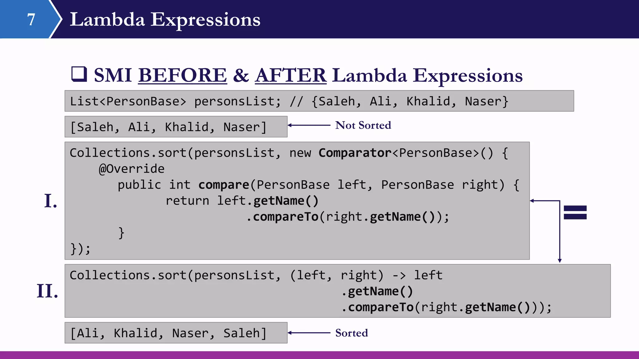 Lambda Expressions7
 SMI BEFORE & AFTER Lambda Expressions
Collections.sort(personsList, new Comparator<PersonBase>() {
@Override
public int compare(PersonBase left, PersonBase right) {
return left.getName()
.compareTo(right.getName());
}
});
Collections.sort(personsList, (left, right) -> left
.getName()
.compareTo(right.getName()));
List<PersonBase> personsList; // {Saleh, Ali, Khalid, Naser}
I.
II.
[Ali, Khalid, Naser, Saleh]
[Saleh, Ali, Khalid, Naser] Not Sorted
Sorted
 
