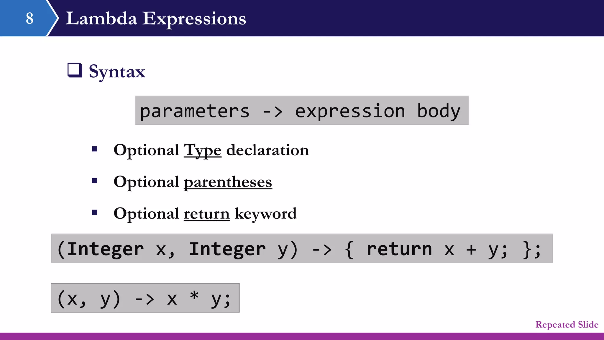 Lambda Expressions
 Syntax
parameters -> expression body
8
(Integer x, Integer y) -> { return x + y; };
(x, y) -> x * y;
 Optional Type declaration
 Optional parentheses
 Optional return keyword
Repeated Slide
 