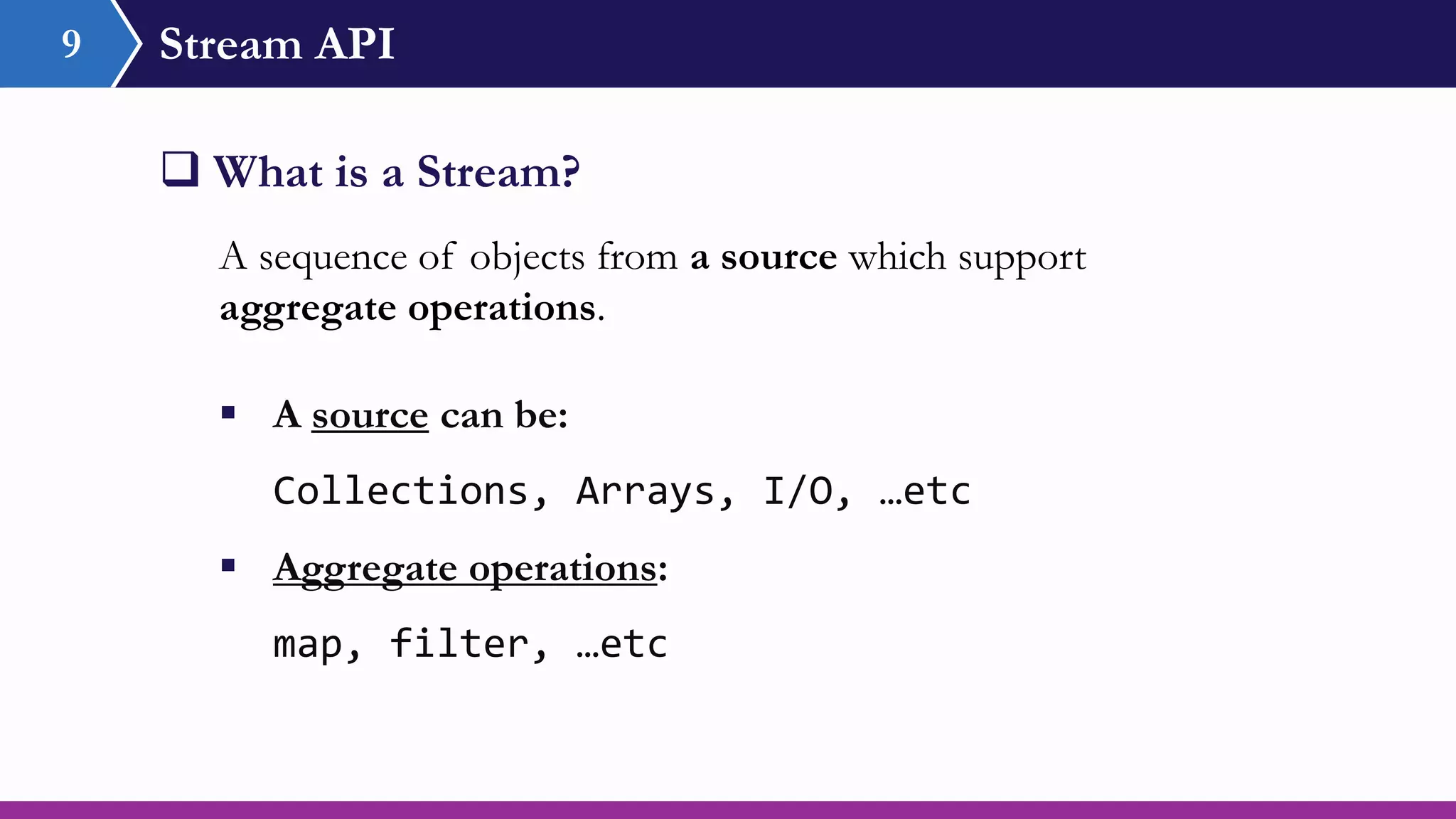 Stream API9
 What is a Stream?
A sequence of objects from a source which support
aggregate operations.
 A source can be:
Collections, Arrays, I/O, …etc
 Aggregate operations:
map, filter, …etc
 