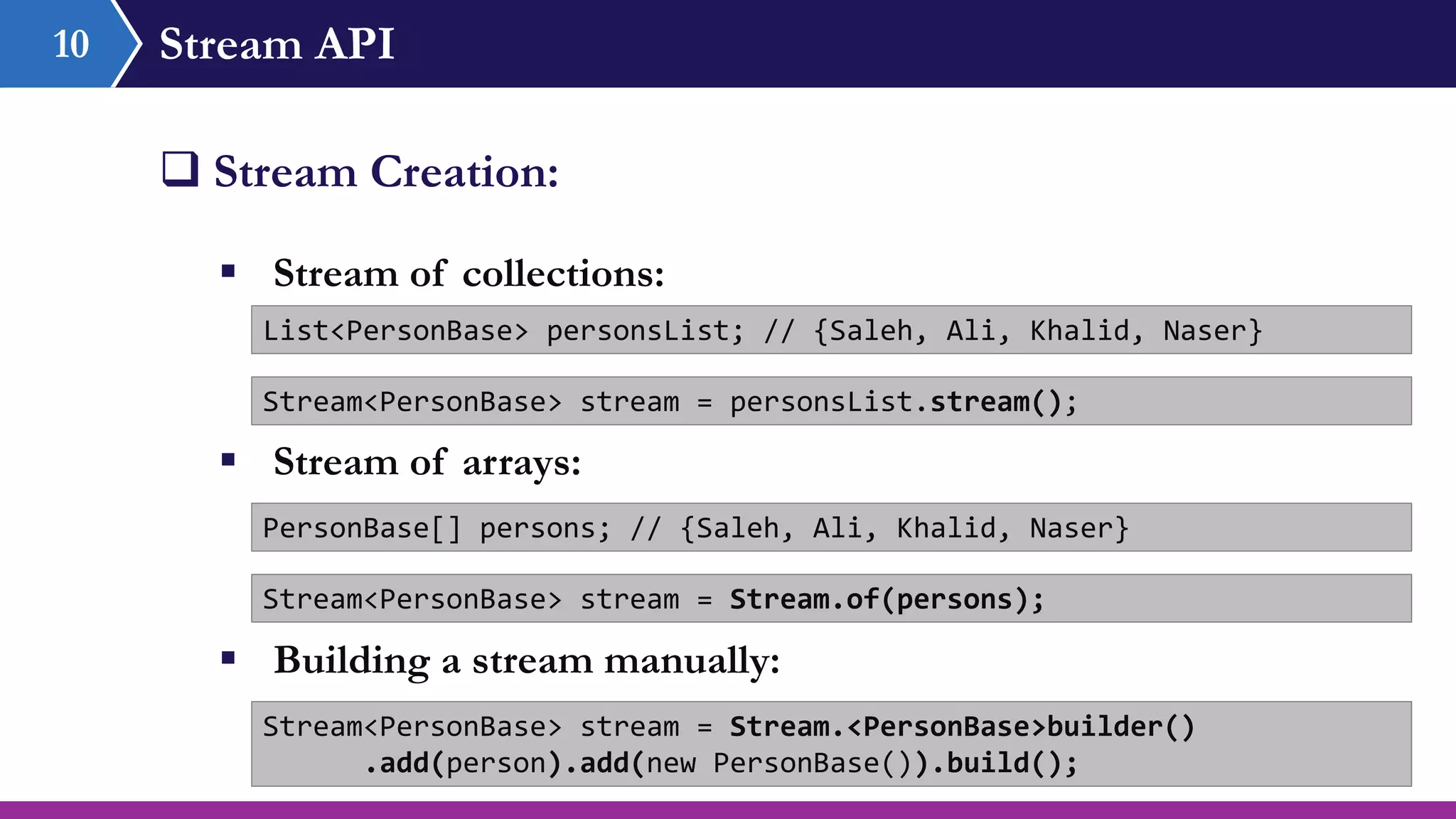 Stream API10
 Stream Creation:
 Stream of collections:
List<PersonBase> personsList; // {Saleh, Ali, Khalid, Naser}
Stream<PersonBase> stream = personsList.stream();
 Stream of arrays:
PersonBase[] persons; // {Saleh, Ali, Khalid, Naser}
Stream<PersonBase> stream = Stream.of(persons);
 Building a stream manually:
Stream<PersonBase> stream = Stream.<PersonBase>builder()
.add(person).add(new PersonBase()).build();
 