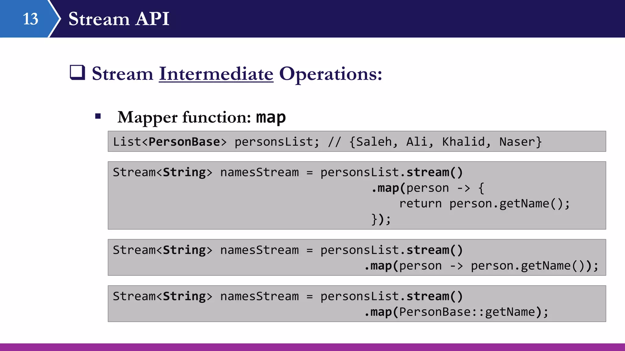 Stream API13
 Stream Intermediate Operations:
 Mapper function: map
List<PersonBase> personsList; // {Saleh, Ali, Khalid, Naser}
Stream<String> namesStream = personsList.stream()
.map(person -> {
return person.getName();
});
Stream<String> namesStream = personsList.stream()
.map(person -> person.getName());
Stream<String> namesStream = personsList.stream()
.map(PersonBase::getName);
 