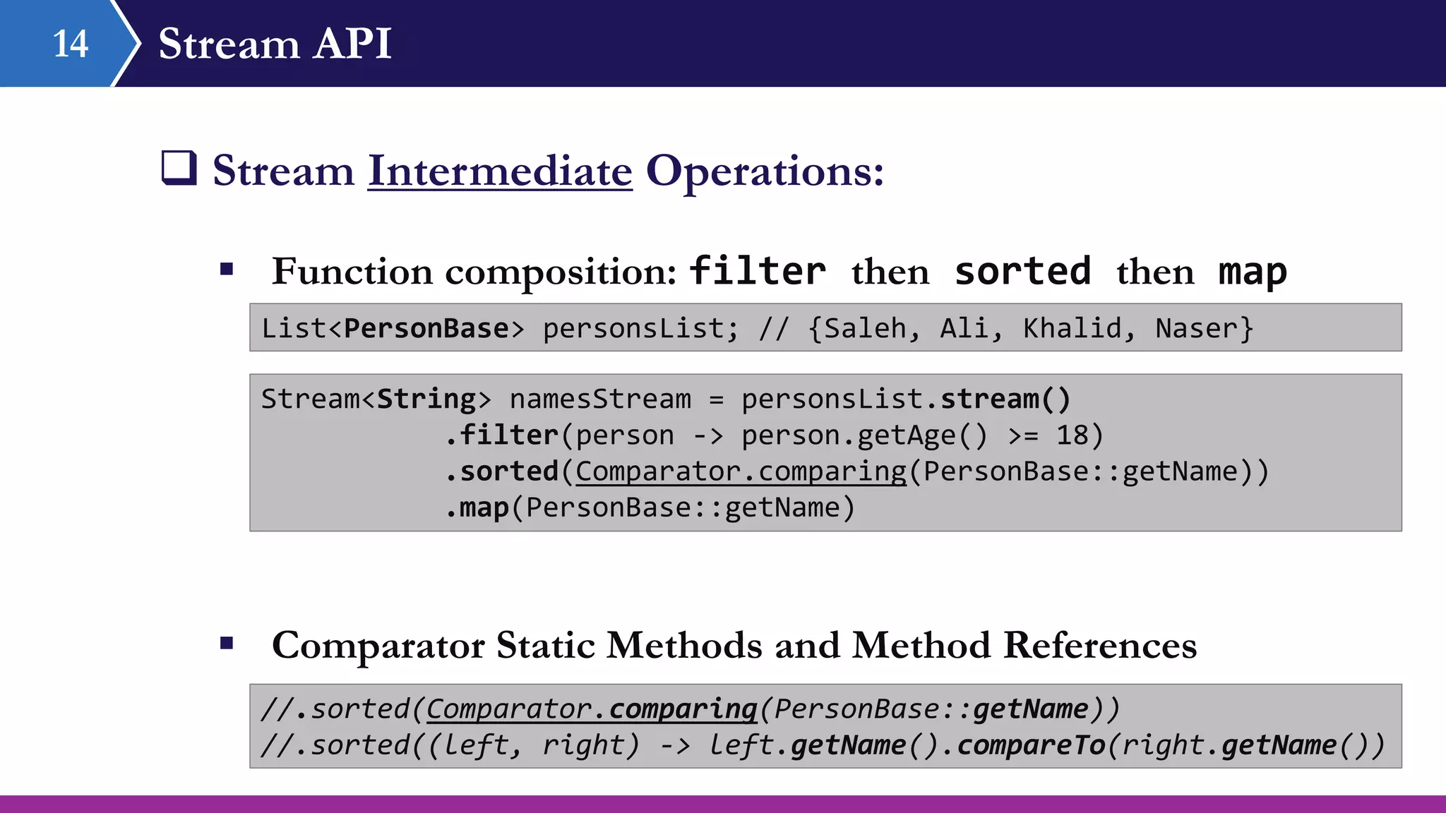 Stream API14
 Stream Intermediate Operations:
 Function composition: filter then sorted then map
List<PersonBase> personsList; // {Saleh, Ali, Khalid, Naser}
Stream<String> namesStream = personsList.stream()
.filter(person -> person.getAge() >= 18)
.sorted(Comparator.comparing(PersonBase::getName))
.map(PersonBase::getName)
//.sorted(Comparator.comparing(PersonBase::getName))
//.sorted((left, right) -> left.getName().compareTo(right.getName())
 Comparator Static Methods and Method References
 