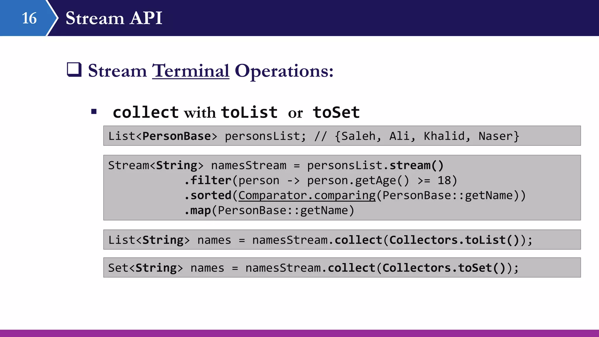 Stream API16
 Stream Terminal Operations:
 collect with toList or toSet
List<PersonBase> personsList; // {Saleh, Ali, Khalid, Naser}
Stream<String> namesStream = personsList.stream()
.filter(person -> person.getAge() >= 18)
.sorted(Comparator.comparing(PersonBase::getName))
.map(PersonBase::getName)
List<String> names = namesStream.collect(Collectors.toList());
Set<String> names = namesStream.collect(Collectors.toSet());
 