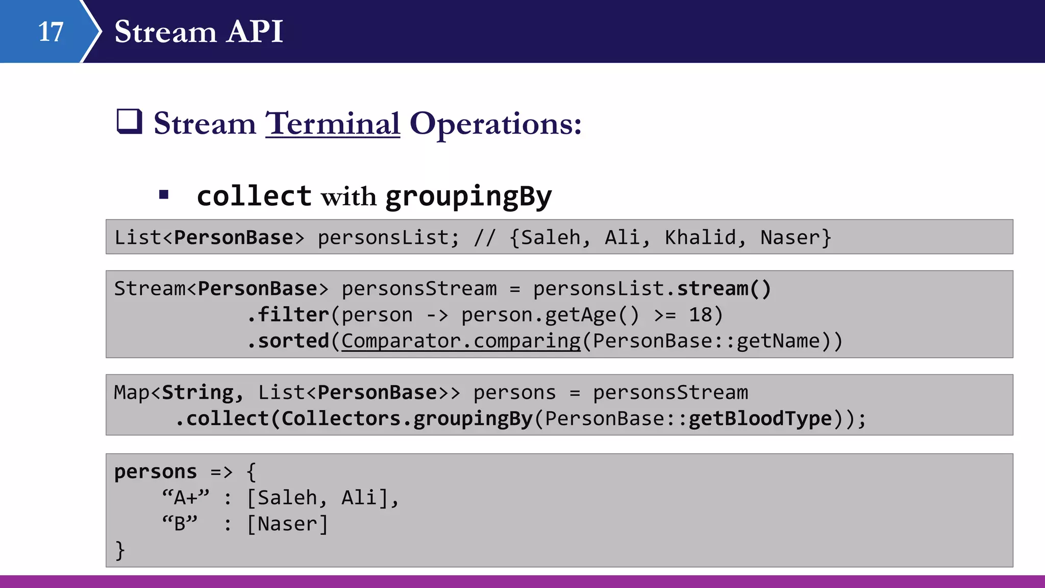 Stream API17
 Stream Terminal Operations:
 collect with groupingBy
List<PersonBase> personsList; // {Saleh, Ali, Khalid, Naser}
Stream<PersonBase> personsStream = personsList.stream()
.filter(person -> person.getAge() >= 18)
.sorted(Comparator.comparing(PersonBase::getName))
Map<String, List<PersonBase>> persons = personsStream
.collect(Collectors.groupingBy(PersonBase::getBloodType));
persons => {
“A+” : [Saleh, Ali],
“B” : [Naser]
}
 