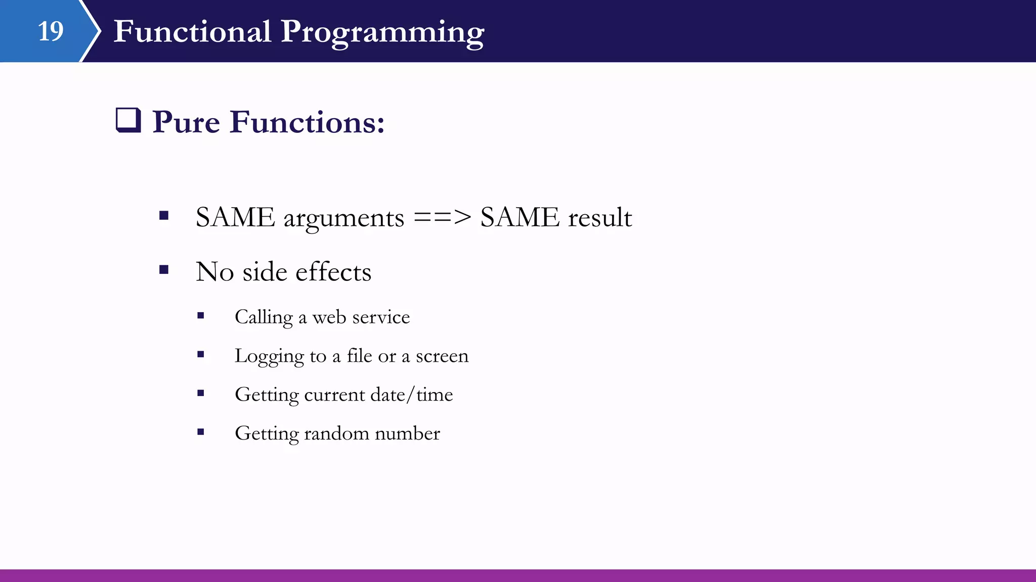 Functional Programming
 SAME arguments ==> SAME result
 No side effects
 Calling a web service
 Logging to a file or a screen
 Getting current date/time
 Getting random number
 Pure Functions:
19
 