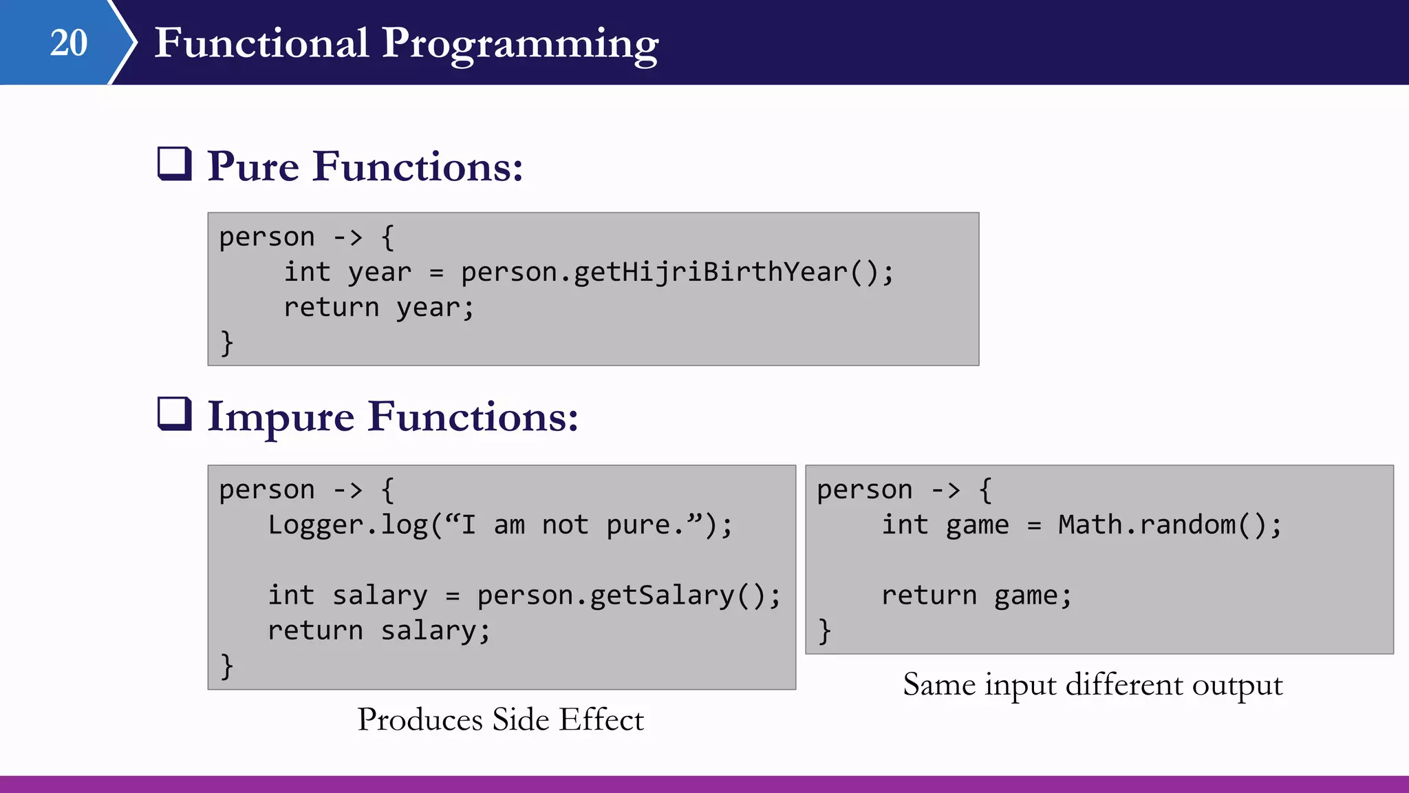 Functional Programming
 Pure Functions:
20
person -> {
int year = person.getHijriBirthYear();
return year;
}
person -> {
Logger.log(“I am not pure.”);
int salary = person.getSalary();
return salary;
}
person -> {
int game = Math.random();
return game;
}
 Impure Functions:
Produces Side Effect
Same input different output
 