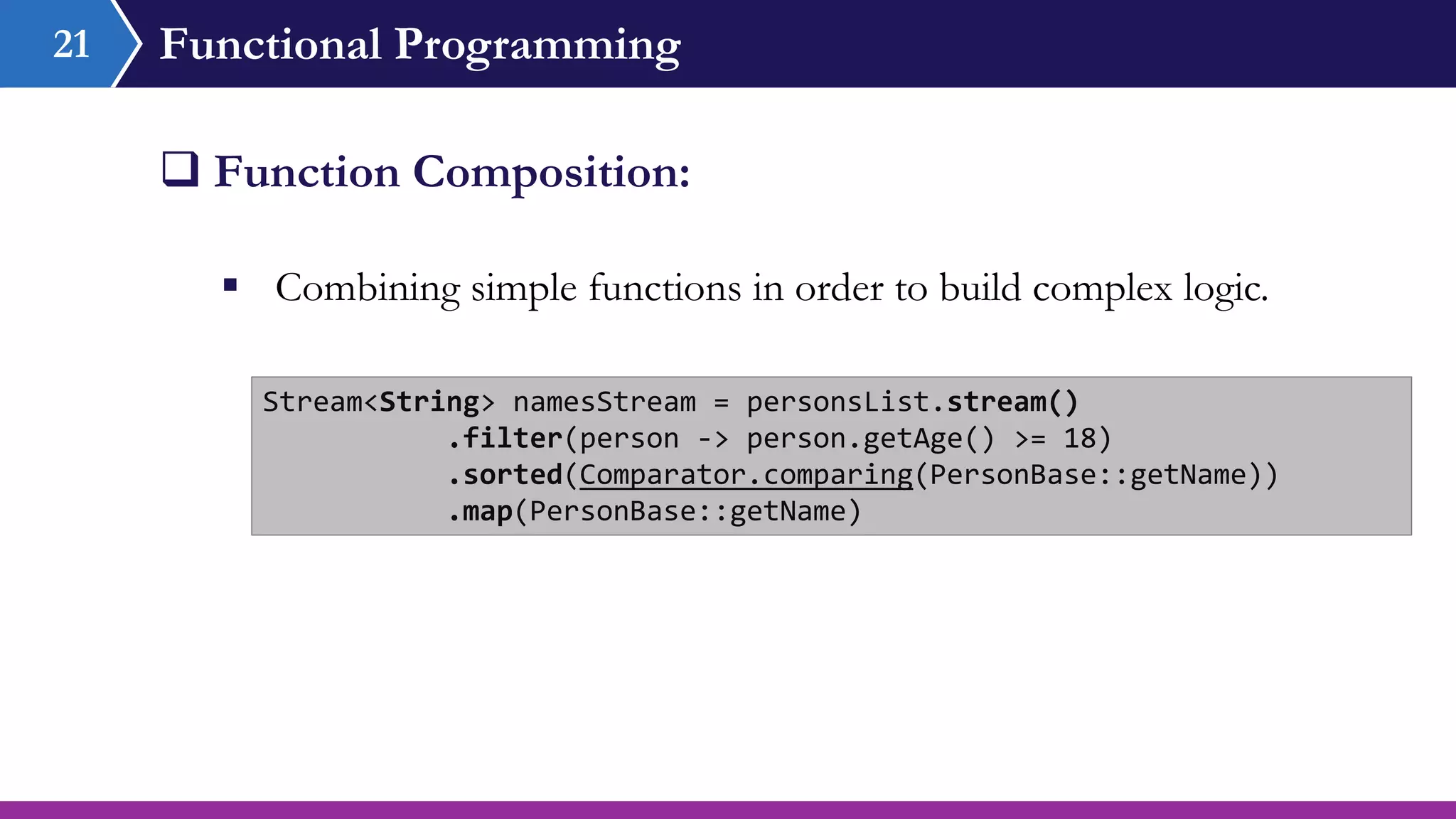 Functional Programming
 Combining simple functions in order to build complex logic.
 Function Composition:
21
Stream<String> namesStream = personsList.stream()
.filter(person -> person.getAge() >= 18)
.sorted(Comparator.comparing(PersonBase::getName))
.map(PersonBase::getName)
 