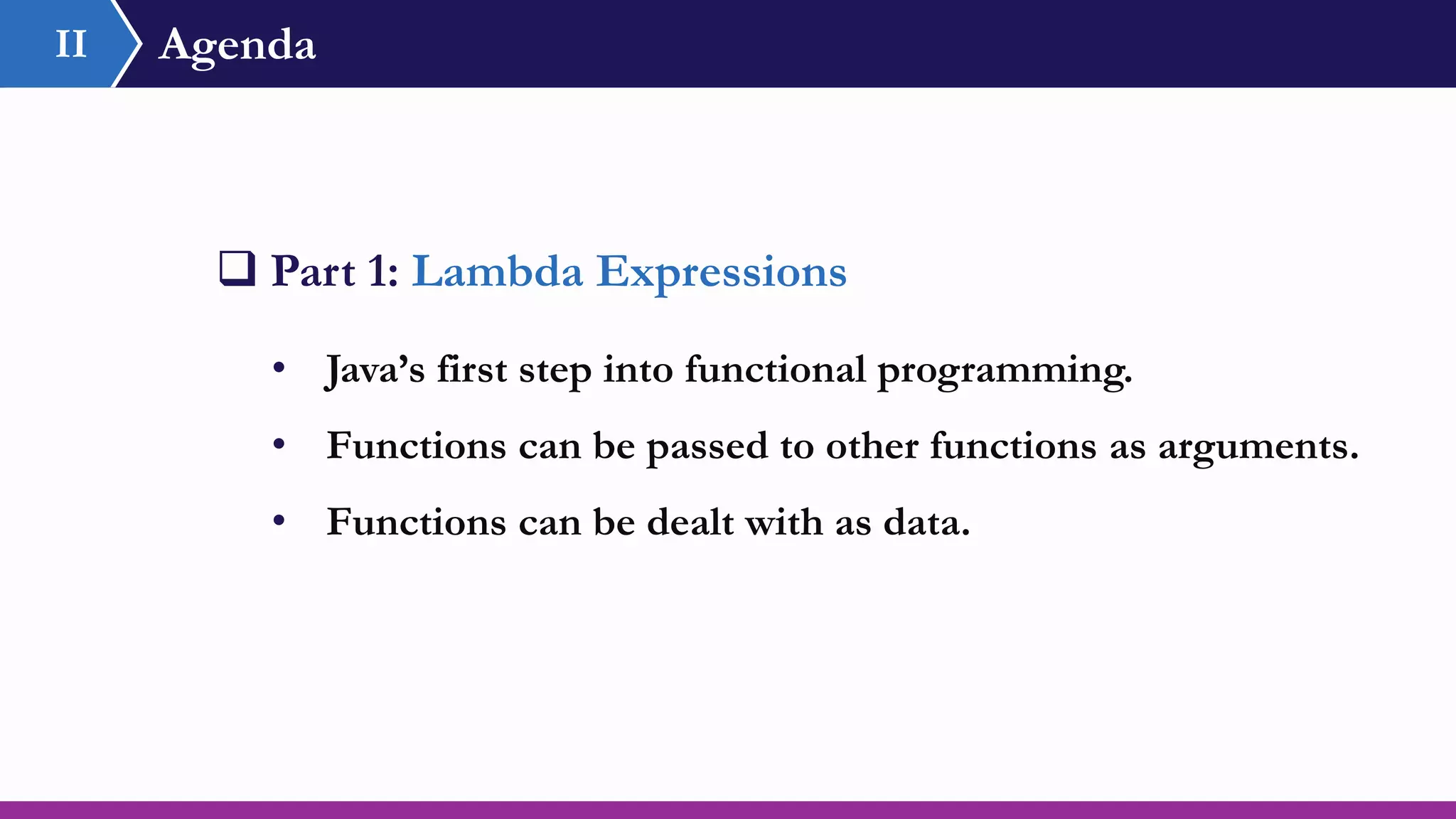 Agenda
 Part 1: Lambda Expressions
• Java’s first step into functional programming.
• Functions can be passed to other functions as arguments.
• Functions can be dealt with as data.
II
 