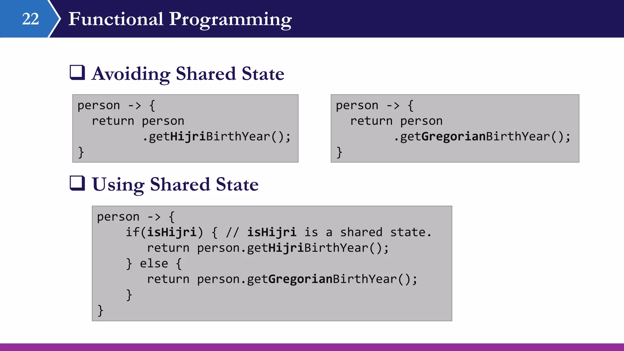 Functional Programming
 Avoiding Shared State
22
person -> {
return person
.getHijriBirthYear();
}
person -> {
if(isHijri) { // isHijri is a shared state.
return person.getHijriBirthYear();
} else {
return person.getGregorianBirthYear();
}
}
 Using Shared State
person -> {
return person
.getGregorianBirthYear();
}
 