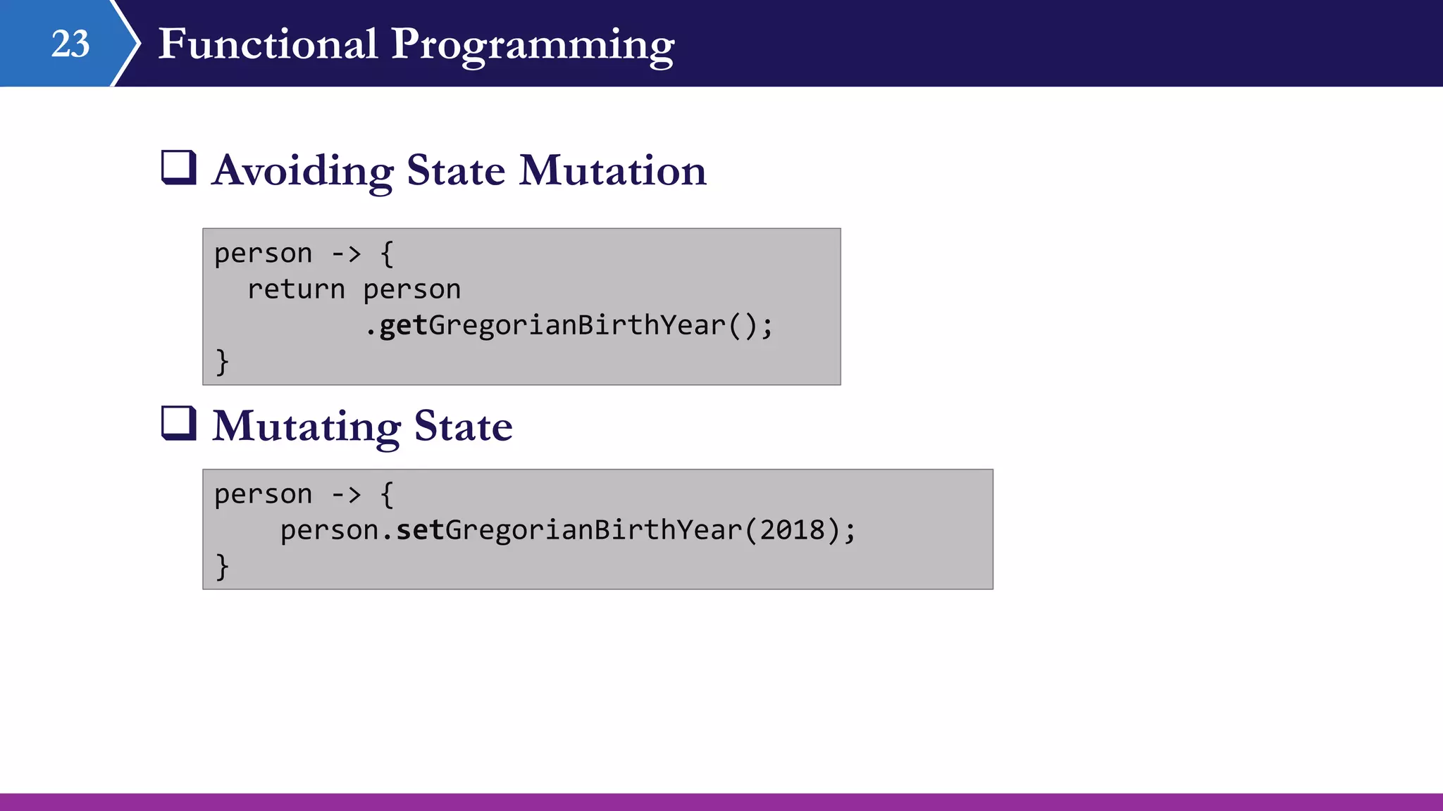 Functional Programming
 Avoiding State Mutation
23
person -> {
return person
.getGregorianBirthYear();
}
person -> {
person.setGregorianBirthYear(2018);
}
 Mutating State
 