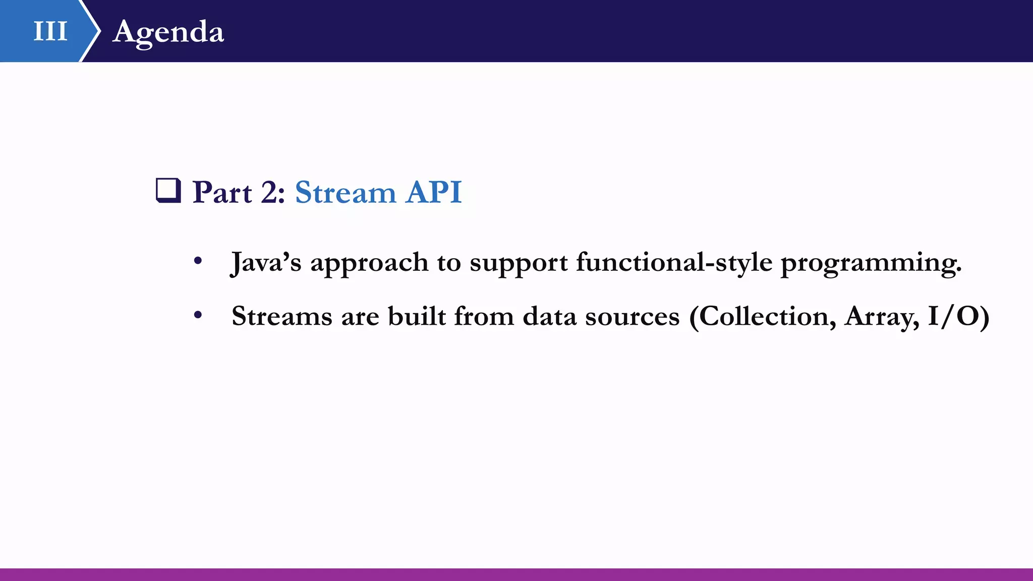 Agenda
 Part 2: Stream API
• Java’s approach to support functional-style programming.
• Streams are built from data sources (Collection, Array, I/O)
III
 