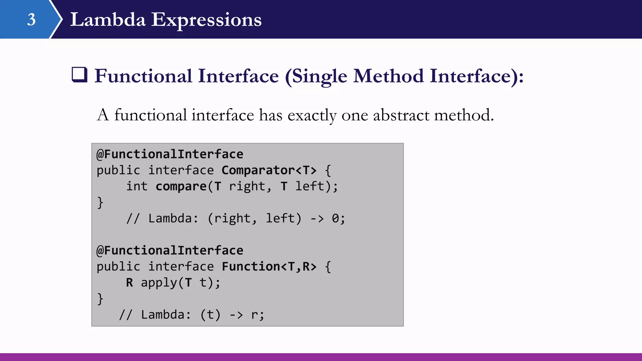 Lambda Expressions3
 Functional Interface (Single Method Interface):
@FunctionalInterface
public interface Comparator<T> {
int compare(T right, T left);
}
// Lambda: (right, left) -> 0;
@FunctionalInterface
public interface Function<T,R> {
R apply(T t);
}
// Lambda: (t) -> r;
A functional interface has exactly one abstract method.
 