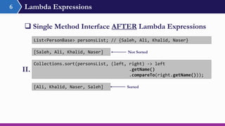 Lambda Expressions6
 Single Method Interface AFTER Lambda Expressions
Collections.sort(personsList, (left, right) -> left
.getName()
.compareTo(right.getName()));
List<PersonBase> personsList; // {Saleh, Ali, Khalid, Naser}
II.
[Ali, Khalid, Naser, Saleh]
[Saleh, Ali, Khalid, Naser] Not Sorted
Sorted
 