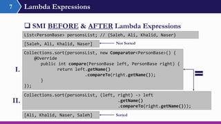 Lambda Expressions7
 SMI BEFORE & AFTER Lambda Expressions
Collections.sort(personsList, new Comparator<PersonBase>() {
@Override
public int compare(PersonBase left, PersonBase right) {
return left.getName()
.compareTo(right.getName());
}
});
Collections.sort(personsList, (left, right) -> left
.getName()
.compareTo(right.getName()));
List<PersonBase> personsList; // {Saleh, Ali, Khalid, Naser}
I.
II.
[Ali, Khalid, Naser, Saleh]
[Saleh, Ali, Khalid, Naser] Not Sorted
Sorted
 