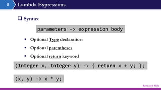 Lambda Expressions
 Syntax
parameters -> expression body
8
(Integer x, Integer y) -> { return x + y; };
(x, y) -> x * y;
 Optional Type declaration
 Optional parentheses
 Optional return keyword
Repeated Slide
 